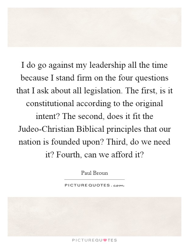 I do go against my leadership all the time because I stand firm on the four questions that I ask about all legislation. The first, is it constitutional according to the original intent? The second, does it fit the Judeo-Christian Biblical principles that our nation is founded upon? Third, do we need it? Fourth, can we afford it? Picture Quote #1
