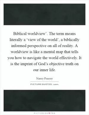 Biblical worldview’. The term means literally a ‘view of the world’, a biblically informed perspective on all of reality. A worldview is like a mental map that tells you how to navigate the world effectively. It is the imprint of God’s objective truth on our inner life Picture Quote #1