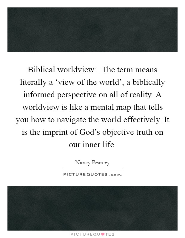Biblical worldview'. The term means literally a ‘view of the world', a biblically informed perspective on all of reality. A worldview is like a mental map that tells you how to navigate the world effectively. It is the imprint of God's objective truth on our inner life. Picture Quote #1