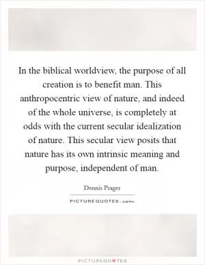 In the biblical worldview, the purpose of all creation is to benefit man. This anthropocentric view of nature, and indeed of the whole universe, is completely at odds with the current secular idealization of nature. This secular view posits that nature has its own intrinsic meaning and purpose, independent of man Picture Quote #1