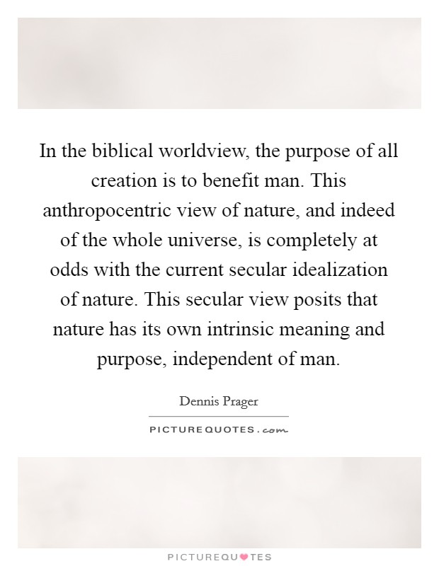 In the biblical worldview, the purpose of all creation is to benefit man. This anthropocentric view of nature, and indeed of the whole universe, is completely at odds with the current secular idealization of nature. This secular view posits that nature has its own intrinsic meaning and purpose, independent of man. Picture Quote #1
