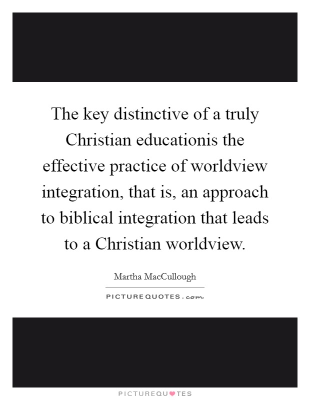The key distinctive of a truly Christian educationis the effective practice of worldview integration, that is, an approach to biblical integration that leads to a Christian worldview. Picture Quote #1