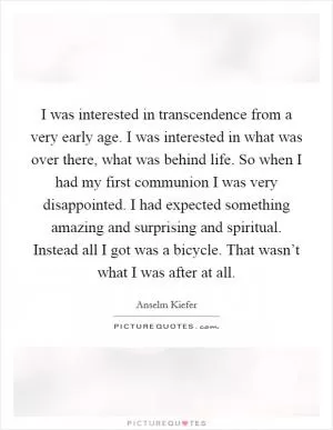 I was interested in transcendence from a very early age. I was interested in what was over there, what was behind life. So when I had my first communion I was very disappointed. I had expected something amazing and surprising and spiritual. Instead all I got was a bicycle. That wasn’t what I was after at all Picture Quote #1