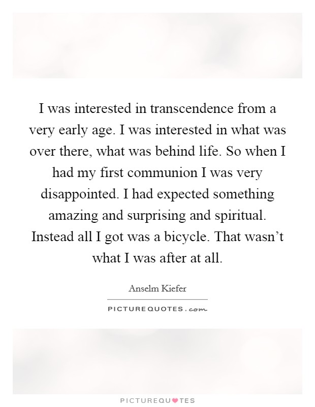 I was interested in transcendence from a very early age. I was interested in what was over there, what was behind life. So when I had my first communion I was very disappointed. I had expected something amazing and surprising and spiritual. Instead all I got was a bicycle. That wasn't what I was after at all. Picture Quote #1