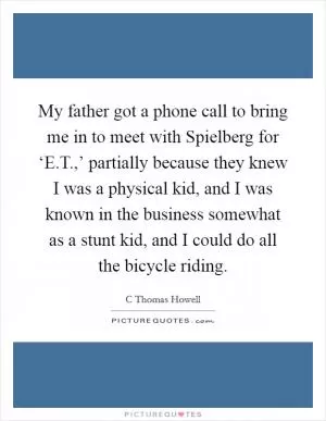 My father got a phone call to bring me in to meet with Spielberg for ‘E.T.,’ partially because they knew I was a physical kid, and I was known in the business somewhat as a stunt kid, and I could do all the bicycle riding Picture Quote #1