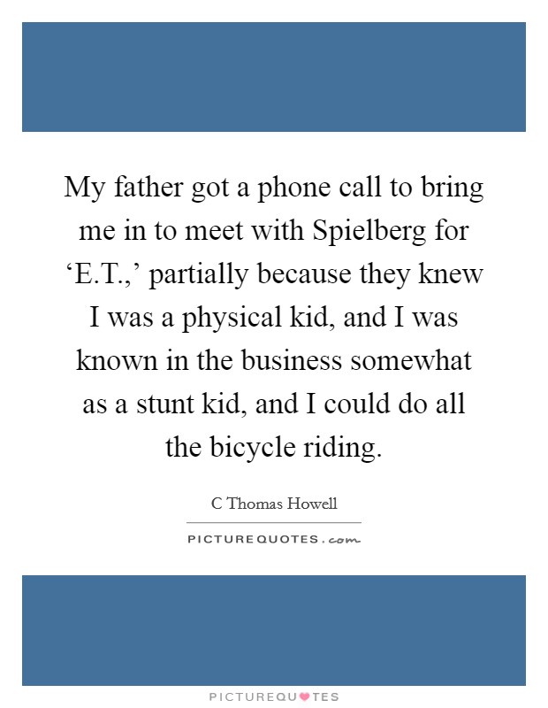My father got a phone call to bring me in to meet with Spielberg for ‘E.T.,' partially because they knew I was a physical kid, and I was known in the business somewhat as a stunt kid, and I could do all the bicycle riding. Picture Quote #1