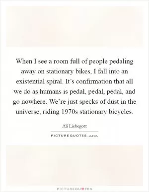 When I see a room full of people pedaling away on stationary bikes, I fall into an existential spiral. It’s confirmation that all we do as humans is pedal, pedal, pedal, and go nowhere. We’re just specks of dust in the universe, riding 1970s stationary bicycles Picture Quote #1
