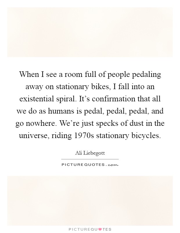 When I see a room full of people pedaling away on stationary bikes, I fall into an existential spiral. It's confirmation that all we do as humans is pedal, pedal, pedal, and go nowhere. We're just specks of dust in the universe, riding 1970s stationary bicycles. Picture Quote #1