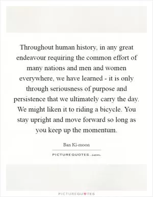 Throughout human history, in any great endeavour requiring the common effort of many nations and men and women everywhere, we have learned - it is only through seriousness of purpose and persistence that we ultimately carry the day. We might liken it to riding a bicycle. You stay upright and move forward so long as you keep up the momentum Picture Quote #1