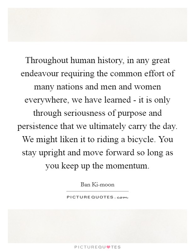 Throughout human history, in any great endeavour requiring the common effort of many nations and men and women everywhere, we have learned - it is only through seriousness of purpose and persistence that we ultimately carry the day. We might liken it to riding a bicycle. You stay upright and move forward so long as you keep up the momentum. Picture Quote #1