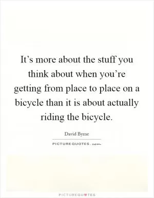 It’s more about the stuff you think about when you’re getting from place to place on a bicycle than it is about actually riding the bicycle Picture Quote #1