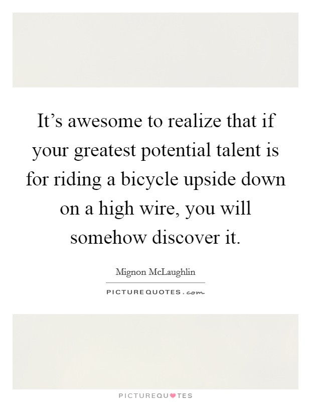 It's awesome to realize that if your greatest potential talent is for riding a bicycle upside down on a high wire, you will somehow discover it. Picture Quote #1