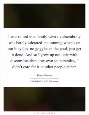 I was raised in a family where vulnerability was barely tolerated: no training wheels on our bicycles, no goggles in the pool, just get it done. And so I grew up not only with discomfort about my own vulnerability, I didn’t care for it in other people either Picture Quote #1