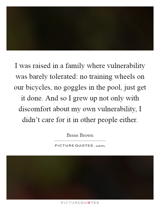 I was raised in a family where vulnerability was barely tolerated: no training wheels on our bicycles, no goggles in the pool, just get it done. And so I grew up not only with discomfort about my own vulnerability, I didn't care for it in other people either. Picture Quote #1
