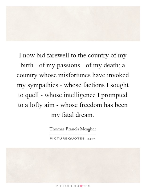 I now bid farewell to the country of my birth - of my passions - of my death; a country whose misfortunes have invoked my sympathies - whose factions I sought to quell - whose intelligence I prompted to a lofty aim - whose freedom has been my fatal dream. Picture Quote #1