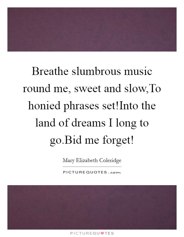 Breathe slumbrous music round me, sweet and slow,To honied phrases set!Into the land of dreams I long to go.Bid me forget! Picture Quote #1