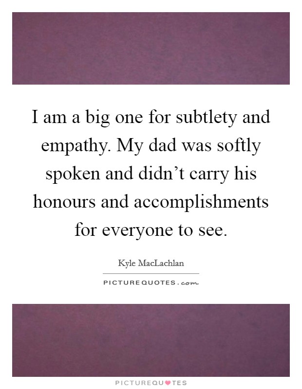 I am a big one for subtlety and empathy. My dad was softly spoken and didn't carry his honours and accomplishments for everyone to see. Picture Quote #1