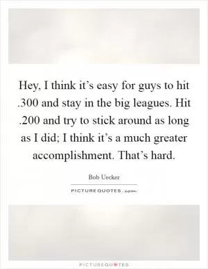 Hey, I think it’s easy for guys to hit .300 and stay in the big leagues. Hit .200 and try to stick around as long as I did; I think it’s a much greater accomplishment. That’s hard Picture Quote #1