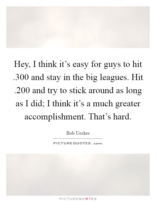 Hey, I think it's easy for guys to hit .300 and stay in the big leagues. Hit .200 and try to stick around as long as I did; I think it's a much greater accomplishment. That's hard. Picture Quote #1
