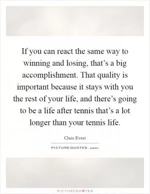 If you can react the same way to winning and losing, that’s a big accomplishment. That quality is important because it stays with you the rest of your life, and there’s going to be a life after tennis that’s a lot longer than your tennis life Picture Quote #1
