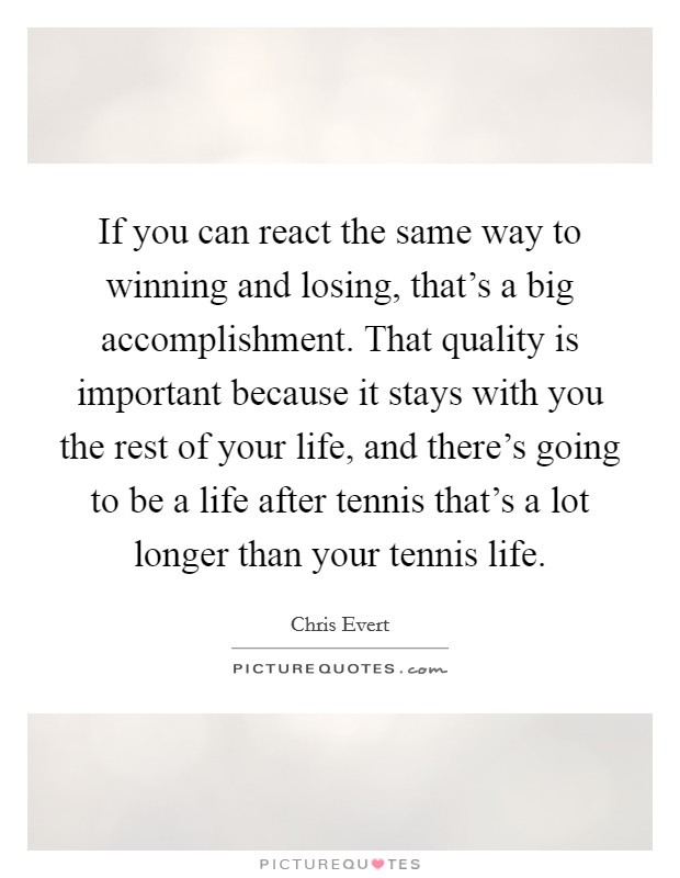 If you can react the same way to winning and losing, that's a big accomplishment. That quality is important because it stays with you the rest of your life, and there's going to be a life after tennis that's a lot longer than your tennis life. Picture Quote #1