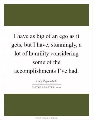 I have as big of an ego as it gets, but I have, stunningly, a lot of humility considering some of the accomplishments I’ve had Picture Quote #1