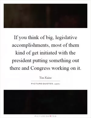 If you think of big, legislative accomplishments, most of them kind of get initiated with the president putting something out there and Congress working on it Picture Quote #1