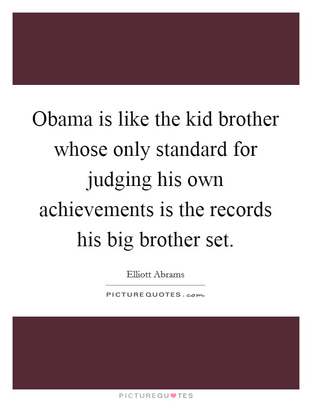 Obama is like the kid brother whose only standard for judging his own achievements is the records his big brother set. Picture Quote #1