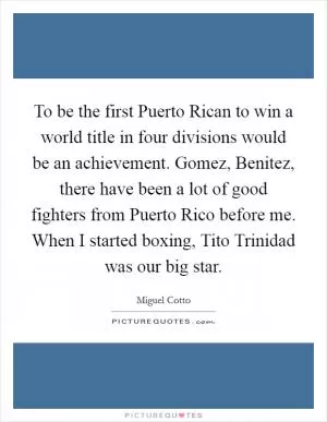 To be the first Puerto Rican to win a world title in four divisions would be an achievement. Gomez, Benitez, there have been a lot of good fighters from Puerto Rico before me. When I started boxing, Tito Trinidad was our big star Picture Quote #1