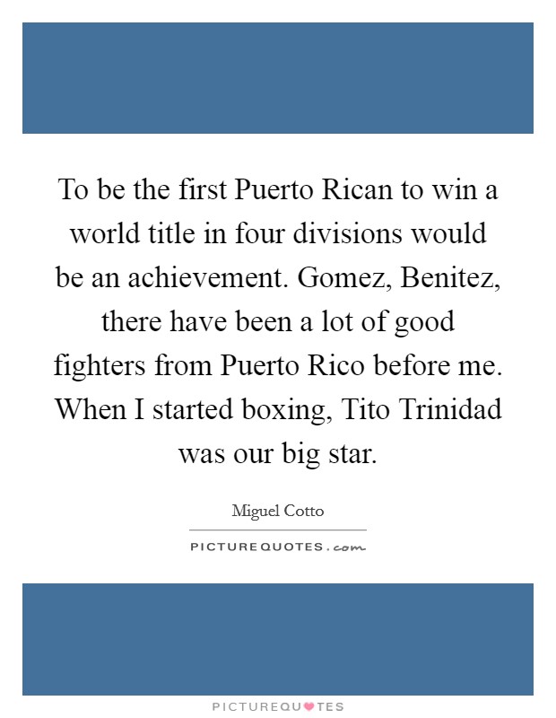 To be the first Puerto Rican to win a world title in four divisions would be an achievement. Gomez, Benitez, there have been a lot of good fighters from Puerto Rico before me. When I started boxing, Tito Trinidad was our big star. Picture Quote #1
