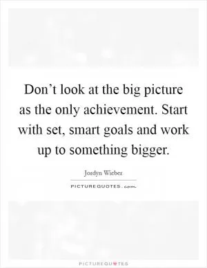 Don’t look at the big picture as the only achievement. Start with set, smart goals and work up to something bigger Picture Quote #1