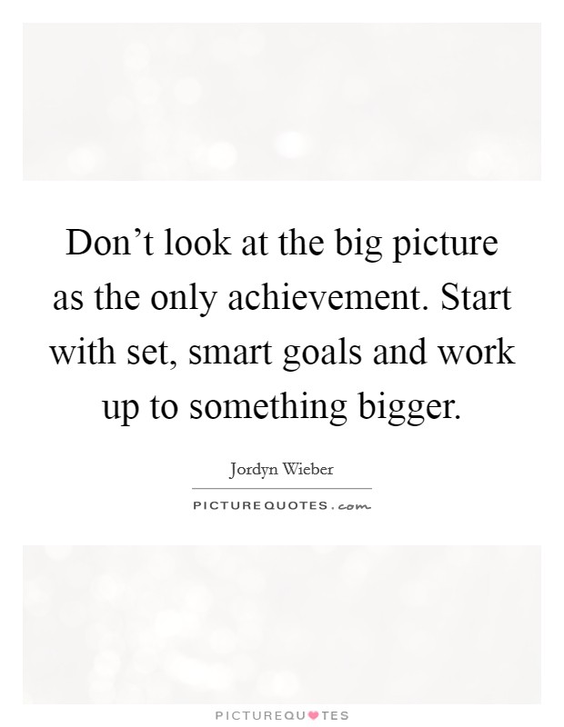 Don't look at the big picture as the only achievement. Start with set, smart goals and work up to something bigger. Picture Quote #1