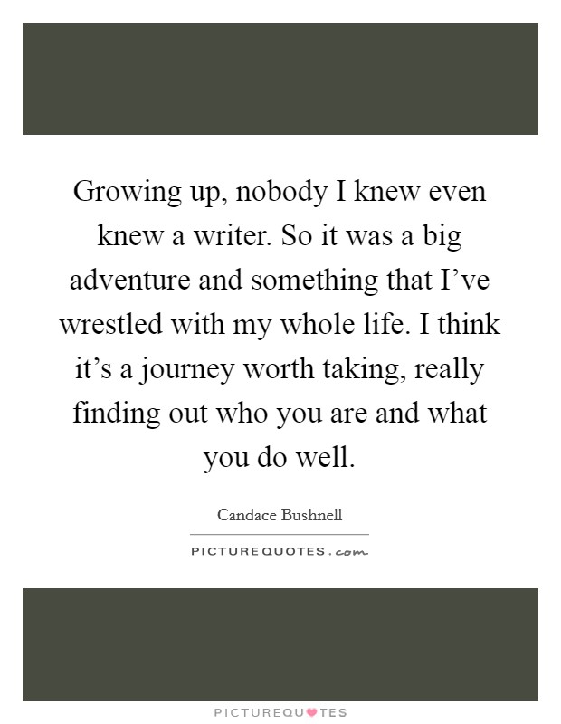 Growing up, nobody I knew even knew a writer. So it was a big adventure and something that I've wrestled with my whole life. I think it's a journey worth taking, really finding out who you are and what you do well. Picture Quote #1