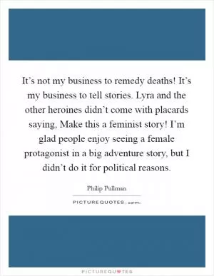 It’s not my business to remedy deaths! It’s my business to tell stories. Lyra and the other heroines didn’t come with placards saying, Make this a feminist story! I’m glad people enjoy seeing a female protagonist in a big adventure story, but I didn’t do it for political reasons Picture Quote #1
