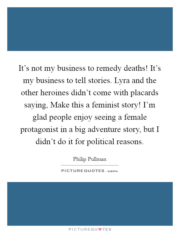 It's not my business to remedy deaths! It's my business to tell stories. Lyra and the other heroines didn't come with placards saying, Make this a feminist story! I'm glad people enjoy seeing a female protagonist in a big adventure story, but I didn't do it for political reasons. Picture Quote #1