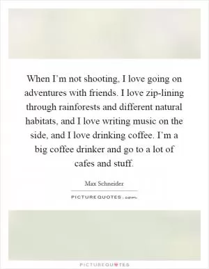 When I’m not shooting, I love going on adventures with friends. I love zip-lining through rainforests and different natural habitats, and I love writing music on the side, and I love drinking coffee. I’m a big coffee drinker and go to a lot of cafes and stuff Picture Quote #1