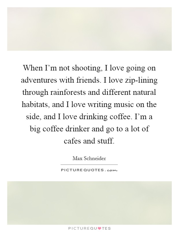 When I'm not shooting, I love going on adventures with friends. I love zip-lining through rainforests and different natural habitats, and I love writing music on the side, and I love drinking coffee. I'm a big coffee drinker and go to a lot of cafes and stuff. Picture Quote #1