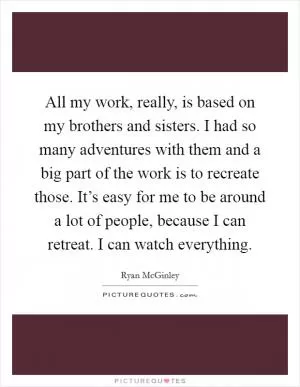 All my work, really, is based on my brothers and sisters. I had so many adventures with them and a big part of the work is to recreate those. It’s easy for me to be around a lot of people, because I can retreat. I can watch everything Picture Quote #1