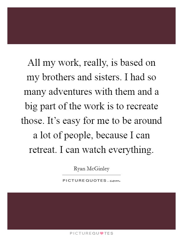 All my work, really, is based on my brothers and sisters. I had so many adventures with them and a big part of the work is to recreate those. It's easy for me to be around a lot of people, because I can retreat. I can watch everything. Picture Quote #1