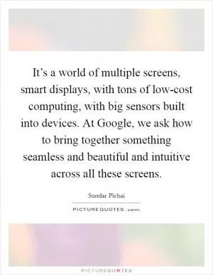 It’s a world of multiple screens, smart displays, with tons of low-cost computing, with big sensors built into devices. At Google, we ask how to bring together something seamless and beautiful and intuitive across all these screens Picture Quote #1