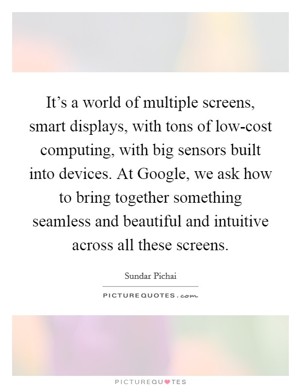 It's a world of multiple screens, smart displays, with tons of low-cost computing, with big sensors built into devices. At Google, we ask how to bring together something seamless and beautiful and intuitive across all these screens. Picture Quote #1