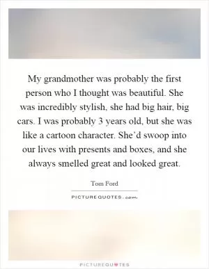 My grandmother was probably the first person who I thought was beautiful. She was incredibly stylish, she had big hair, big cars. I was probably 3 years old, but she was like a cartoon character. She’d swoop into our lives with presents and boxes, and she always smelled great and looked great Picture Quote #1