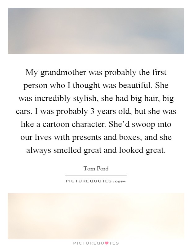 My grandmother was probably the first person who I thought was beautiful. She was incredibly stylish, she had big hair, big cars. I was probably 3 years old, but she was like a cartoon character. She'd swoop into our lives with presents and boxes, and she always smelled great and looked great. Picture Quote #1