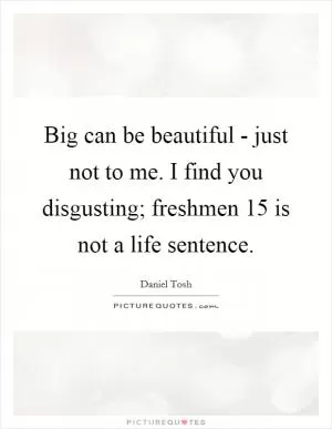Big can be beautiful - just not to me. I find you disgusting; freshmen 15 is not a life sentence Picture Quote #1