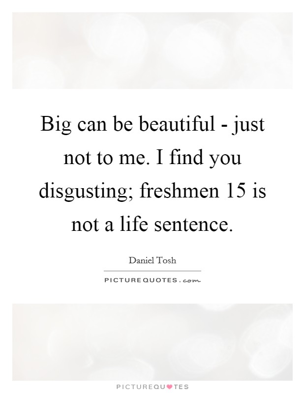 Big can be beautiful - just not to me. I find you disgusting; freshmen 15 is not a life sentence. Picture Quote #1