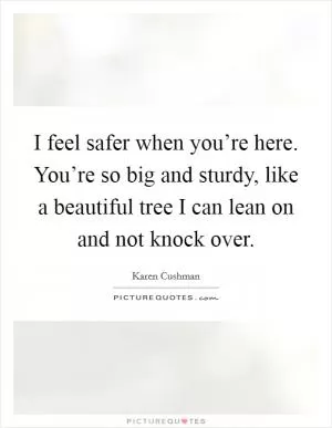 I feel safer when you’re here. You’re so big and sturdy, like a beautiful tree I can lean on and not knock over Picture Quote #1