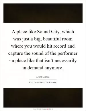 A place like Sound City, which was just a big, beautiful room where you would hit record and capture the sound of the performer - a place like that isn’t necessarily in demand anymore Picture Quote #1