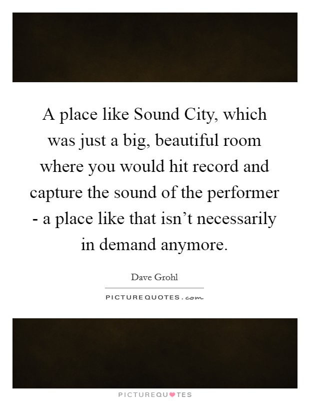 A place like Sound City, which was just a big, beautiful room where you would hit record and capture the sound of the performer - a place like that isn't necessarily in demand anymore. Picture Quote #1