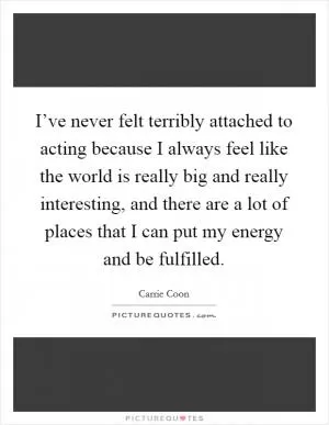 I’ve never felt terribly attached to acting because I always feel like the world is really big and really interesting, and there are a lot of places that I can put my energy and be fulfilled Picture Quote #1