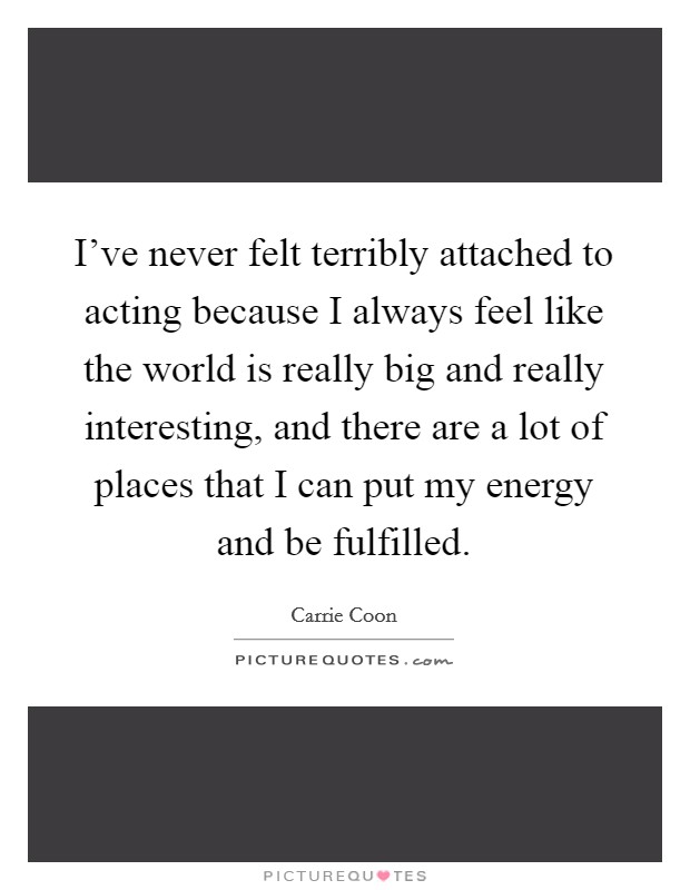 I've never felt terribly attached to acting because I always feel like the world is really big and really interesting, and there are a lot of places that I can put my energy and be fulfilled. Picture Quote #1